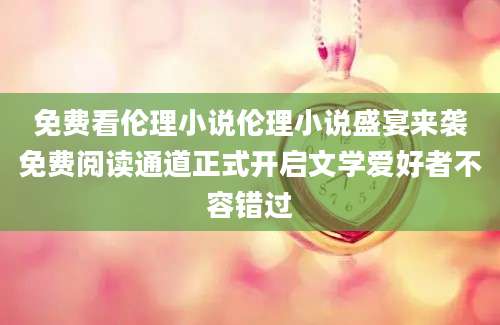 免费看伦理小说伦理小说盛宴来袭免费阅读通道正式开启文学爱好者不容错过