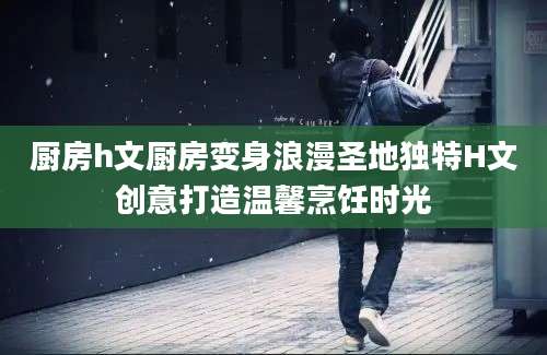 厨房h文厨房变身浪漫圣地独特H文创意打造温馨烹饪时光
