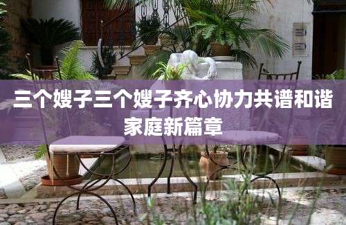 三个嫂子三个嫂子齐心协力共谱和谐家庭新篇章