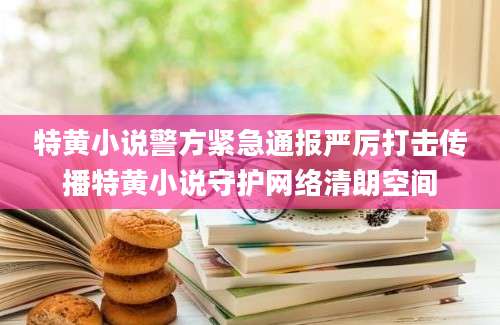 特黄小说警方紧急通报严厉打击传播特黄小说守护网络清朗空间