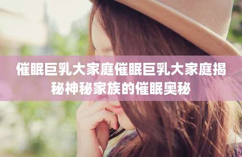催眠巨乳大家庭催眠巨乳大家庭揭秘神秘家族的催眠奥秘