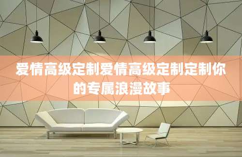 爱情高级定制爱情高级定制定制你的专属浪漫故事