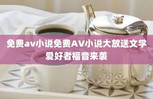 免费av小说免费AV小说大放送文学爱好者福音来袭