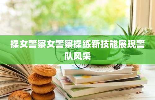 操女警察女警察操练新技能展现警队风采