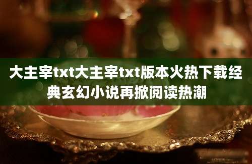 大主宰txt大主宰txt版本火热下载经典玄幻小说再掀阅读热潮