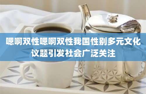 嗯啊双性嗯啊双性我国性别多元文化议题引发社会广泛关注