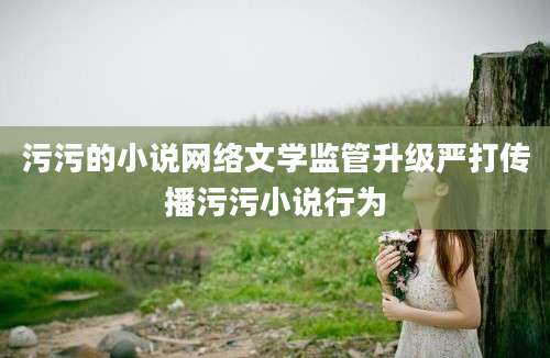 污污的小说网络文学监管升级严打传播污污小说行为