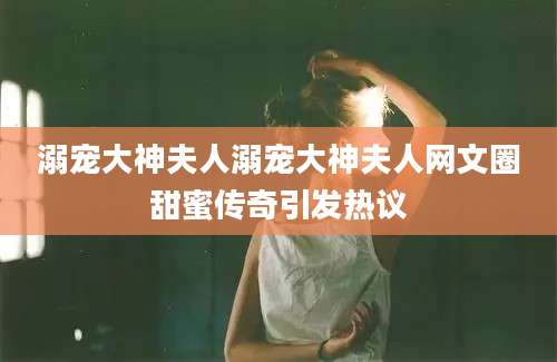 溺宠大神夫人溺宠大神夫人网文圈甜蜜传奇引发热议