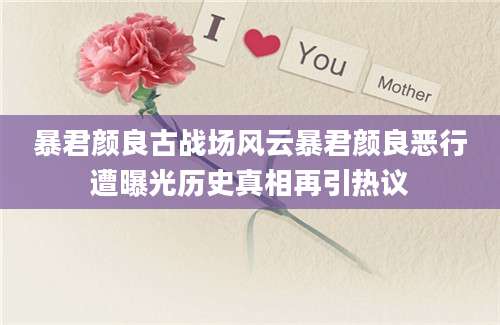 暴君颜良古战场风云暴君颜良恶行遭曝光历史真相再引热议