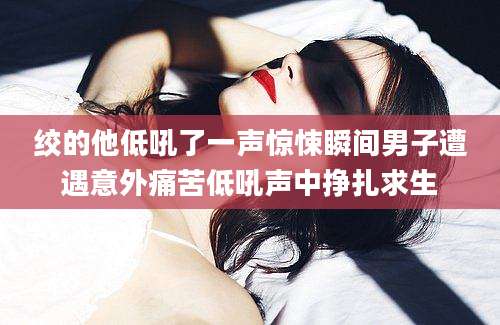 绞的他低吼了一声惊悚瞬间男子遭遇意外痛苦低吼声中挣扎求生