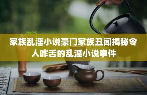 家族乱淫小说豪门家族丑闻揭秘令人咋舌的乱淫小说事件