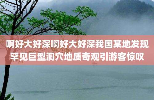 啊好大好深啊好大好深我国某地发现罕见巨型洞穴地质奇观引游客惊叹
