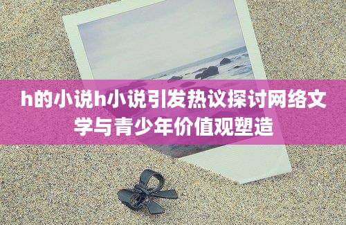 h的小说h小说引发热议探讨网络文学与青少年价值观塑造