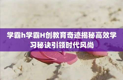 学霸h学霸H创教育奇迹揭秘高效学习秘诀引领时代风尚