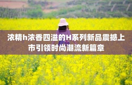 浓精h浓香四溢的H系列新品震撼上市引领时尚潮流新篇章