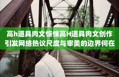 高h道具肉文惊悚高H道具肉文创作引发网络热议尺度与审美的边界何在