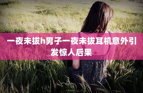 一夜未拔h男子一夜未拔耳机意外引发惊人后果