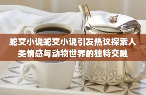 蛇交小说蛇交小说引发热议探索人类情感与动物世界的独特交融