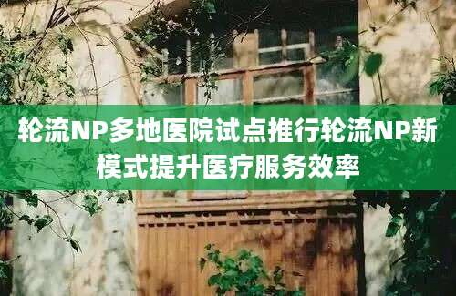 轮流NP多地医院试点推行轮流NP新模式提升医疗服务效率