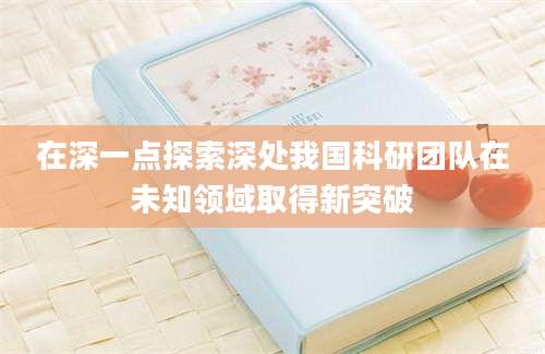 在深一点探索深处我国科研团队在未知领域取得新突破