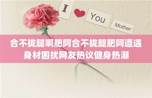 合不拢腿啊肥阿合不拢腿肥阿遭遇身材困扰网友热议健身热潮