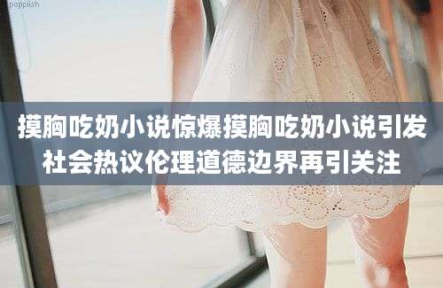 摸胸吃奶小说惊爆摸胸吃奶小说引发社会热议伦理道德边界再引关注