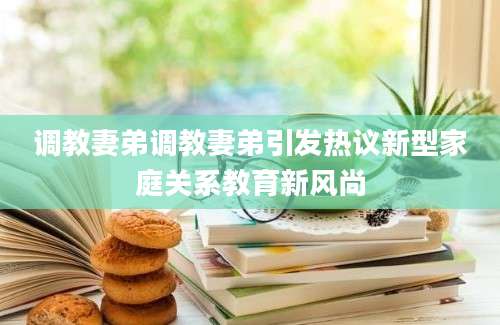 调教妻弟调教妻弟引发热议新型家庭关系教育新风尚