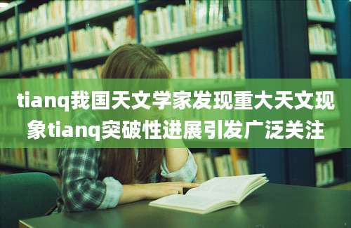 tianq我国天文学家发现重大天文现象tianq突破性进展引发广泛关注