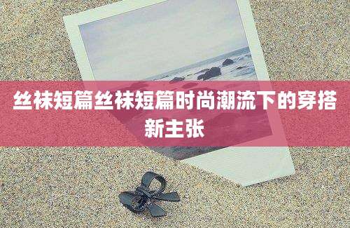 丝袜短篇丝袜短篇时尚潮流下的穿搭新主张