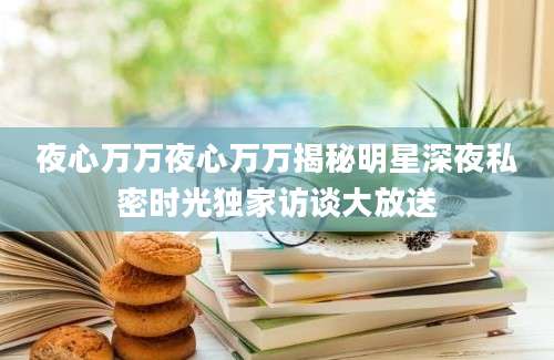 夜心万万夜心万万揭秘明星深夜私密时光独家访谈大放送