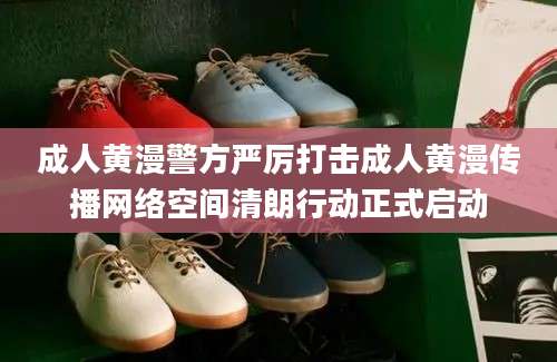 成人黄漫警方严厉打击成人黄漫传播网络空间清朗行动正式启动