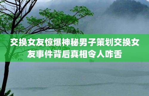 交换女友惊爆神秘男子策划交换女友事件背后真相令人咋舌