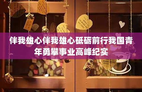 伴我雄心伴我雄心砥砺前行我国青年勇攀事业高峰纪实