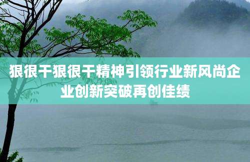 狠很干狠很干精神引领行业新风尚企业创新突破再创佳绩