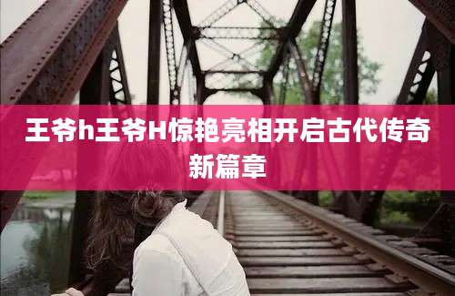 王爷h王爷H惊艳亮相开启古代传奇新篇章
