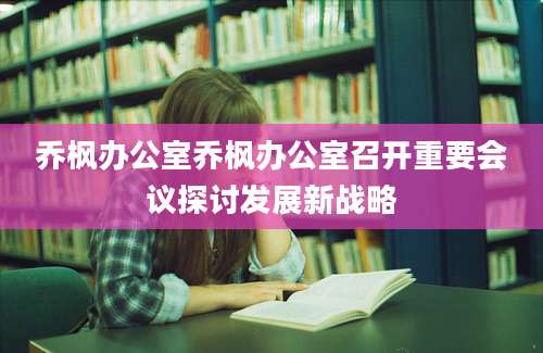 乔枫办公室乔枫办公室召开重要会议探讨发展新战略