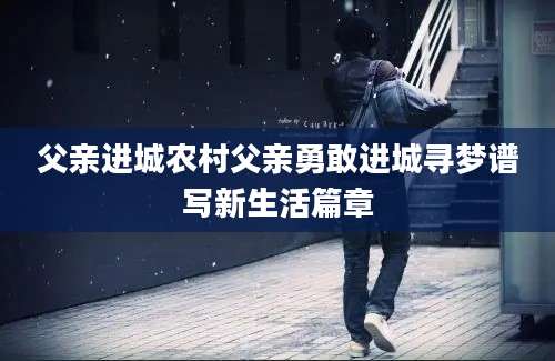 父亲进城农村父亲勇敢进城寻梦谱写新生活篇章