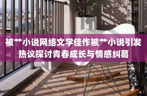 被艹小说网络文学佳作被艹小说引发热议探讨青春成长与情感纠葛