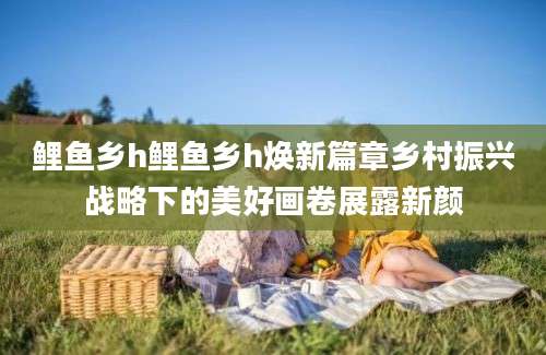 鲤鱼乡h鲤鱼乡h焕新篇章乡村振兴战略下的美好画卷展露新颜