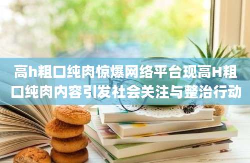 高h粗口纯肉惊爆网络平台现高H粗口纯肉内容引发社会关注与整治行动