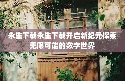 永生下载永生下载开启新纪元探索无限可能的数字世界
