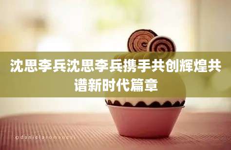 沈思李兵沈思李兵携手共创辉煌共谱新时代篇章