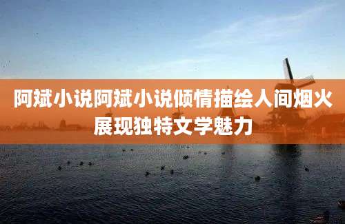 阿斌小说阿斌小说倾情描绘人间烟火展现独特文学魅力