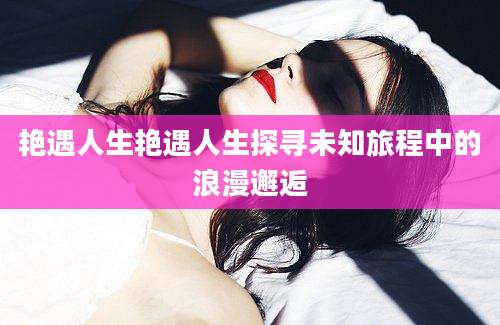 艳遇人生艳遇人生探寻未知旅程中的浪漫邂逅