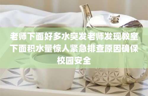 老师下面好多水突发老师发现教室下面积水量惊人紧急排查原因确保校园安全