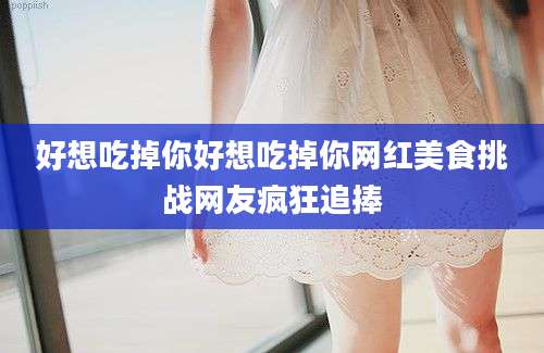 好想吃掉你好想吃掉你网红美食挑战网友疯狂追捧