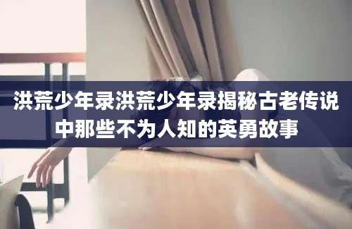 洪荒少年录洪荒少年录揭秘古老传说中那些不为人知的英勇故事