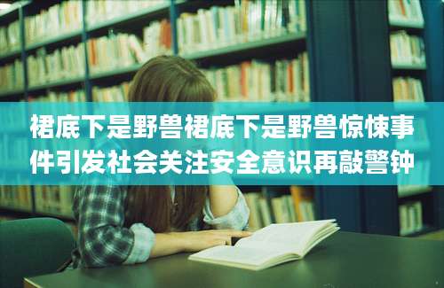 裙底下是野兽裙底下是野兽惊悚事件引发社会关注安全意识再敲警钟