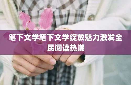 笔下文学笔下文学绽放魅力激发全民阅读热潮