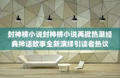 封神榜小说封神榜小说再掀热潮经典神话故事全新演绎引读者热议